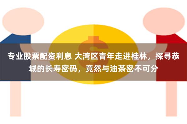 专业股票配资利息 大湾区青年走进桂林，探寻恭城的长寿密码，竟然与油茶密不可分