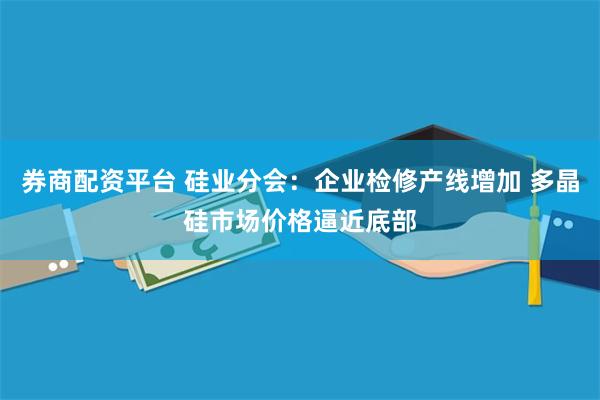 券商配资平台 硅业分会：企业检修产线增加 多晶硅市场价格逼近底部