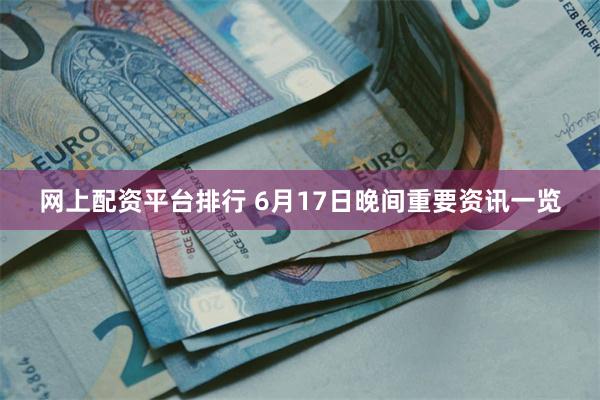 网上配资平台排行 6月17日晚间重要资讯一览