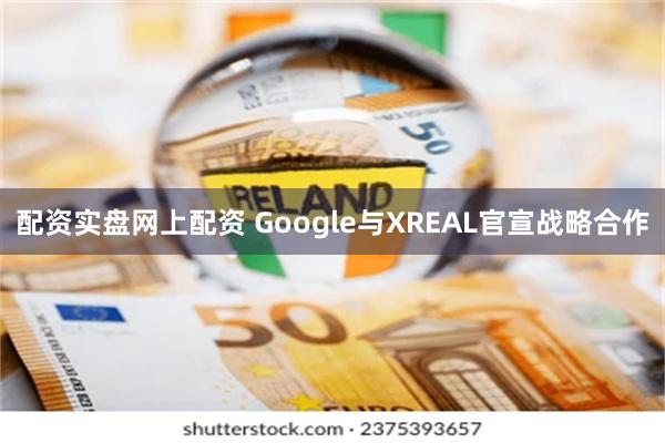 配资实盘网上配资 Google与XREAL官宣战略合作
