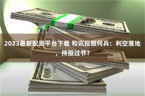 2023最新配资平台下载 和讯投顾何兵：利空落地，持股过节？