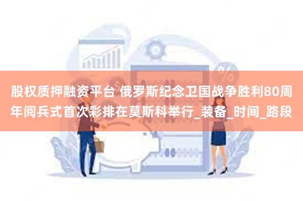 股权质押融资平台 俄罗斯纪念卫国战争胜利80周年阅兵式首次彩排在莫斯科举行_装备_时间_路段