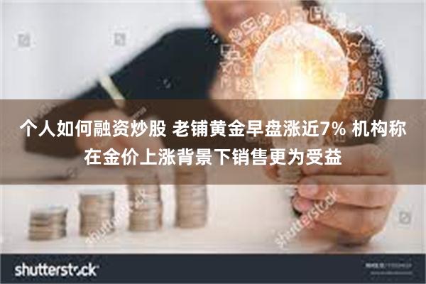个人如何融资炒股 老铺黄金早盘涨近7% 机构称在金价上涨背景下销售更为受益