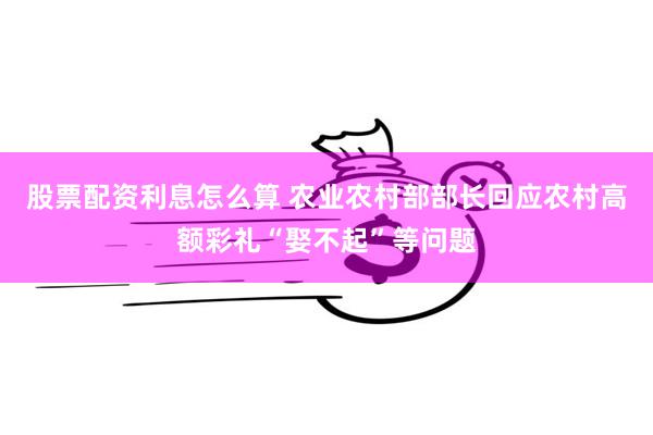 股票配资利息怎么算 农业农村部部长回应农村高额彩礼“娶不起”等问题