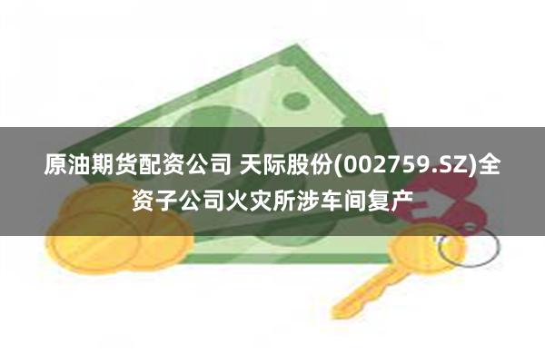 原油期货配资公司 天际股份(002759.SZ)全资子公司火灾所涉车间复产