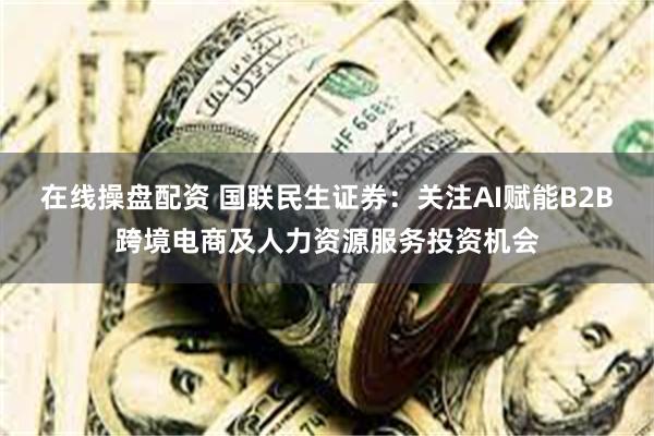 在线操盘配资 国联民生证券：关注AI赋能B2B跨境电商及人力资源服务投资机会