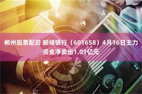 郴州股票配资 邮储银行（601658）4月16日主力资金净卖出1.01亿元