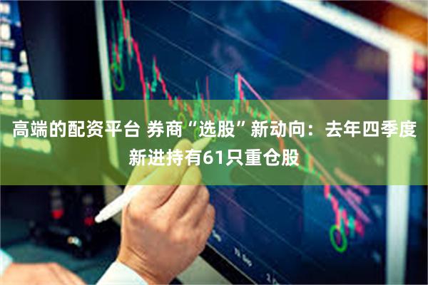 高端的配资平台 券商“选股”新动向：去年四季度新进持有61只重仓股