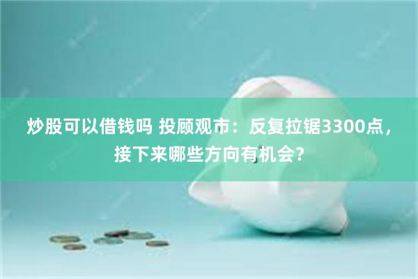 炒股可以借钱吗 投顾观市：反复拉锯3300点，接下来哪些方向有机会？