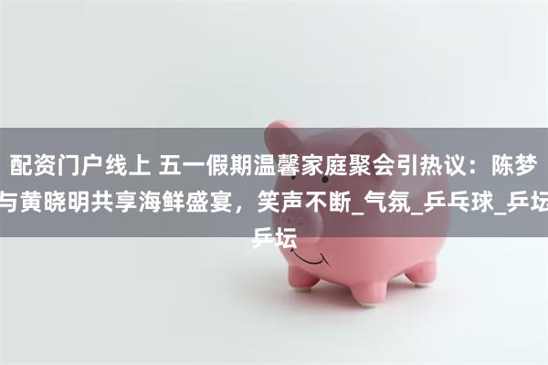 配资门户线上 五一假期温馨家庭聚会引热议：陈梦与黄晓明共享海鲜盛宴，笑声不断_气氛_乒乓球_乒坛