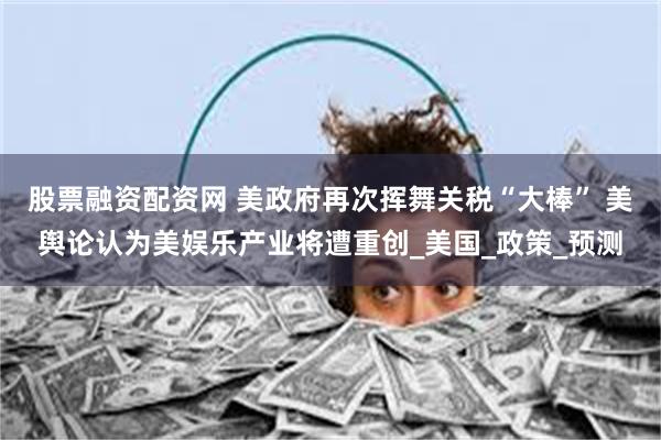 股票融资配资网 美政府再次挥舞关税“大棒” 美舆论认为美娱乐产业将遭重创_美国_政策_预测