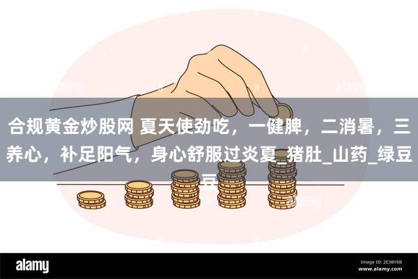 合规黄金炒股网 夏天使劲吃，一健脾，二消暑，三养心，补足阳气，身心舒服过炎夏_猪肚_山药_绿豆