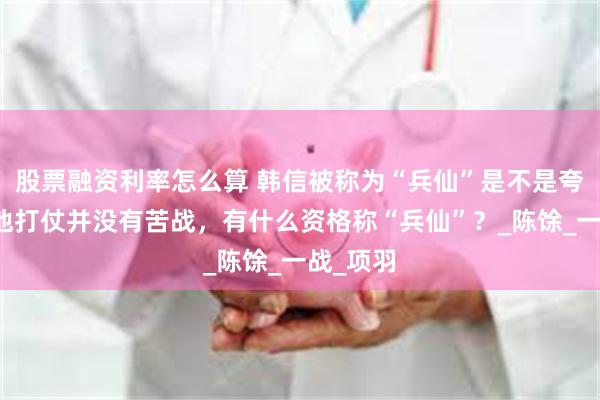 股票融资利率怎么算 韩信被称为“兵仙”是不是夸大了？他打仗并没有苦战，有什么资格称“兵仙”？_陈馀_一战_项羽