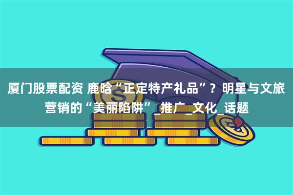 厦门股票配资 鹿晗“正定特产礼品”？明星与文旅营销的“美丽陷阱”_推广_文化_话题
