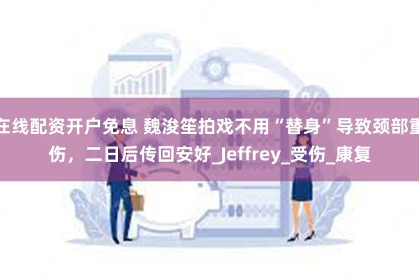 在线配资开户免息 魏浚笙拍戏不用“替身”导致颈部重伤，二日后传回安好_Jeffrey_受伤_康复