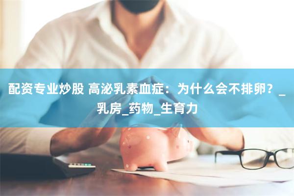 配资专业炒股 高泌乳素血症：为什么会不排卵？_乳房_药物_生育力