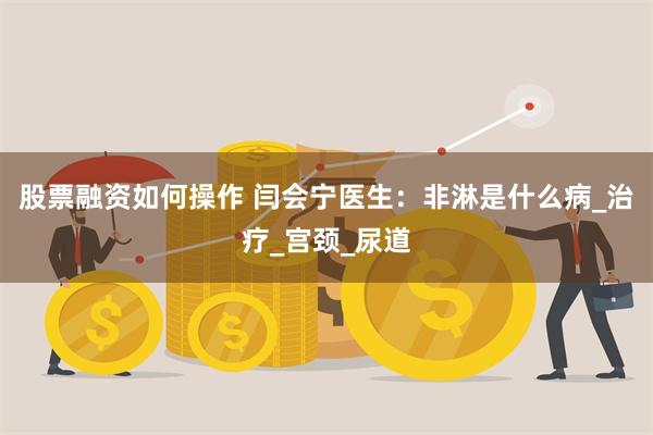 股票融资如何操作 闫会宁医生：非淋是什么病_治疗_宫颈_尿道
