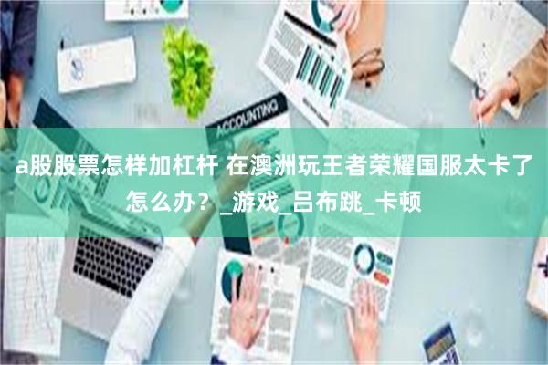 a股股票怎样加杠杆 在澳洲玩王者荣耀国服太卡了怎么办？_游戏_吕布跳_卡顿