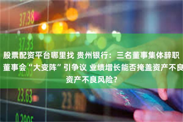 股票配资平台哪里找 贵州银行：三名董事集体辞职背后，董事会“大变阵”引争议 业绩增长能否掩盖资产不良风险？