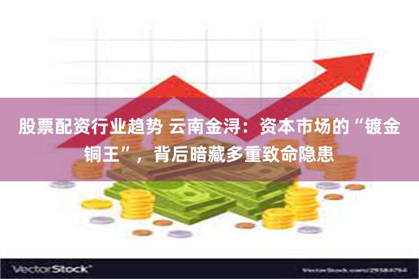 股票配资行业趋势 云南金浔：资本市场的“镀金铜王”，背后暗藏多重致命隐患
