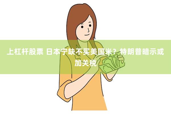 上杠杆股票 日本宁缺不买美国米？特朗普暗示或加关税