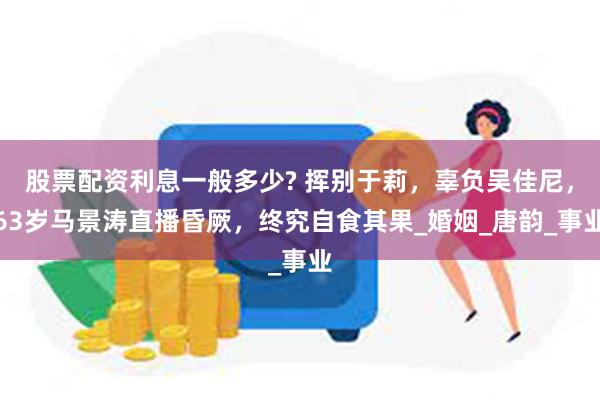 股票配资利息一般多少? 挥别于莉，辜负吴佳尼，63岁马景涛直播昏厥，终究自食其果_婚姻_唐韵_事业
