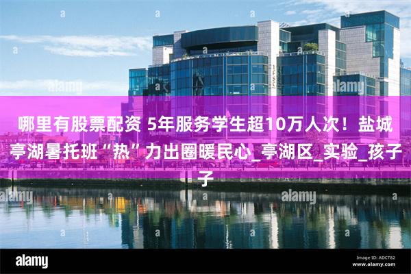 哪里有股票配资 5年服务学生超10万人次！盐城亭湖暑托班“热”力出圈暖民心_亭湖区_实验_孩子