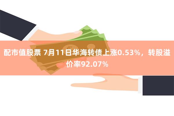 配市值股票 7月11日华海转债上涨0.53%，转股溢价率92.07%