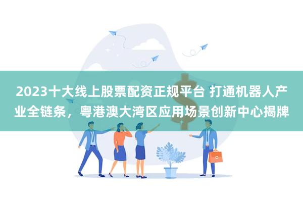2023十大线上股票配资正规平台 打通机器人产业全链条，粤港澳大湾区应用场景创新中心揭牌