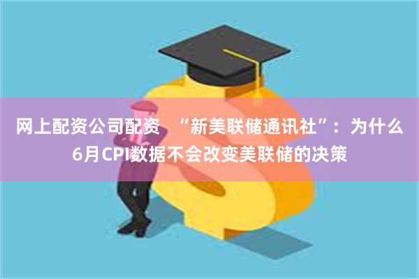 网上配资公司配资   “新美联储通讯社”：为什么6月CPI数据不会改变美联储的决策