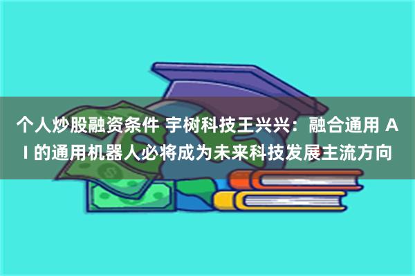 个人炒股融资条件 宇树科技王兴兴：融合通用 AI 的通用机器人必将成为未来科技发展主流方向