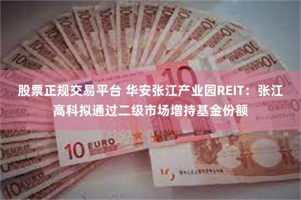 股票正规交易平台 华安张江产业园REIT：张江高科拟通过二级市场增持基金份额