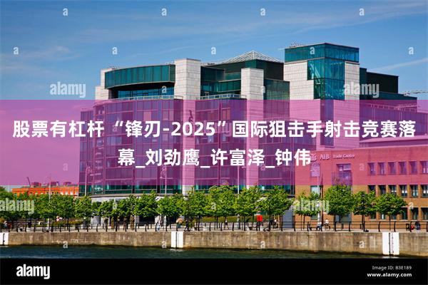 股票有杠杆 “锋刃-2025”国际狙击手射击竞赛落幕_刘劲鹰_许富泽_钟伟