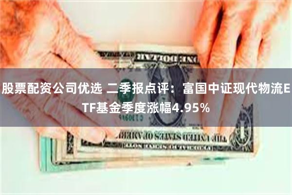 股票配资公司优选 二季报点评：富国中证现代物流ETF基金季度涨幅4.95%