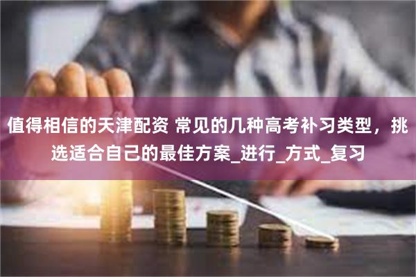 值得相信的天津配资 常见的几种高考补习类型，挑选适合自己的最佳方案_进行_方式_复习