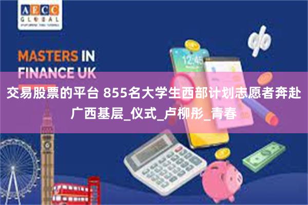 交易股票的平台 855名大学生西部计划志愿者奔赴广西基层_仪式_卢柳彤_青春