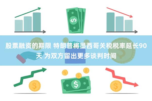 股票融资的期限 特朗普将墨西哥关税税率延长90天 为双方留出更多谈判时间