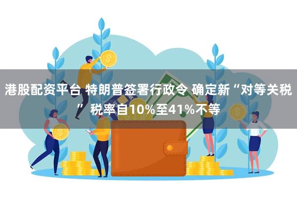 港股配资平台 特朗普签署行政令 确定新“对等关税” 税率自10%至41%不等