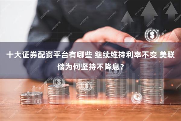 十大证券配资平台有哪些 继续维持利率不变 美联储为何坚持不降息？