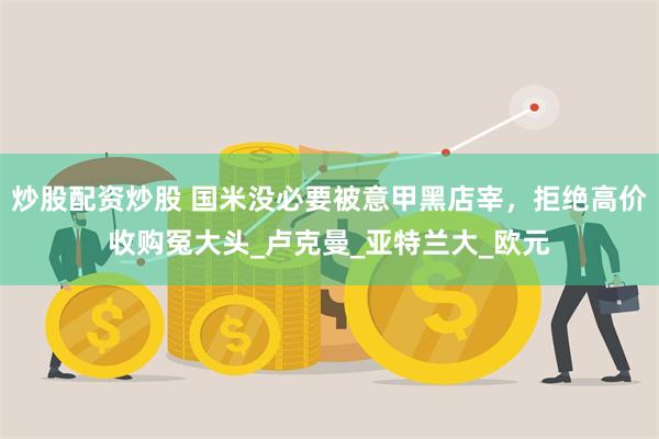 炒股配资炒股 国米没必要被意甲黑店宰，拒绝高价收购冤大头_卢克曼_亚特兰大_欧元