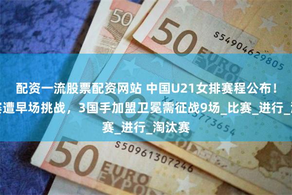 配资一流股票配资网站 中国U21女排赛程公布！小组赛遭早场挑战，3国手加盟卫冕需征战9场_比赛_进行_淘汰赛