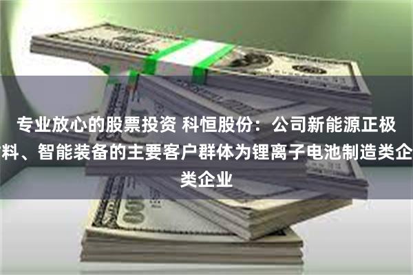 专业放心的股票投资 科恒股份：公司新能源正极材料、智能装备的主要客户群体为锂离子电池制造类企业