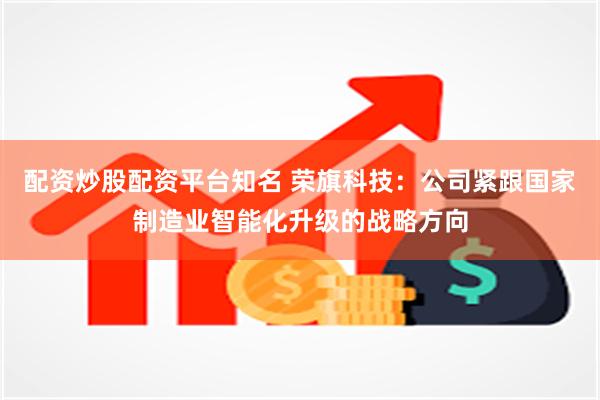 配资炒股配资平台知名 荣旗科技：公司紧跟国家制造业智能化升级的战略方向