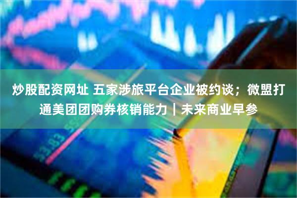 炒股配资网址 五家涉旅平台企业被约谈；微盟打通美团团购券核销能力｜未来商业早参