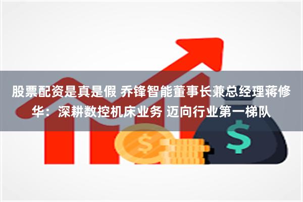 股票配资是真是假 乔锋智能董事长兼总经理蒋修华：深耕数控机床业务 迈向行业第一梯队