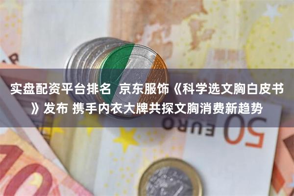 实盘配资平台排名  京东服饰《科学选文胸白皮书》发布 携手内衣大牌共探文胸消费新趋势