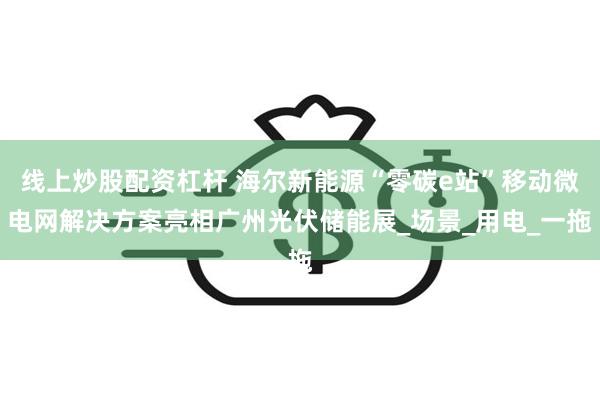 线上炒股配资杠杆 海尔新能源“零碳e站”移动微电网解决方案亮相广州光伏储能展_场景_用电_一拖