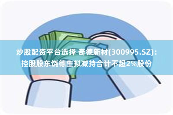 炒股配资平台选择 奇德新材(300995.SZ)：控股股东饶德生拟减持合计不超2%股份