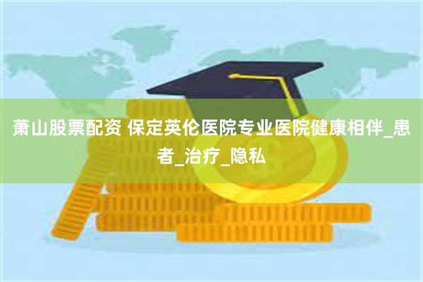 萧山股票配资 保定英伦医院专业医院健康相伴_患者_治疗_隐私