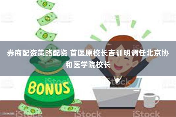 券商配资策略配资 首医原校长吉训明调任北京协和医学院校长